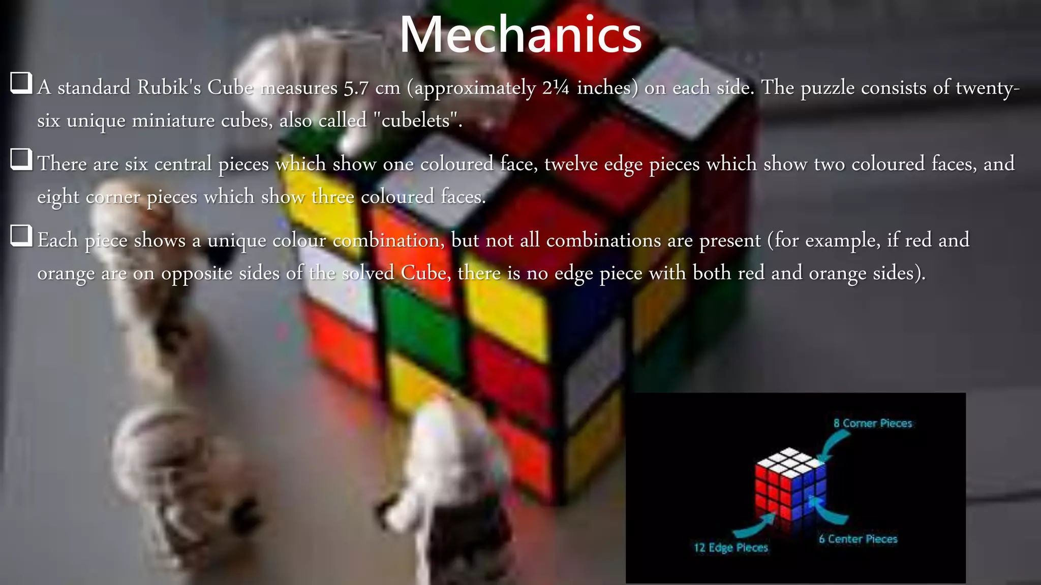 Mechanics
A standard Rubik's Cube measures 5.7 cm (approximately 2¼ inches) on each side. The puzzle consists of twenty-
six unique miniature cubes, also called "cubelets".
There are six central pieces which show one coloured face, twelve edge pieces which show two coloured faces, and
eight corner pieces which show three coloured faces.
Each piece shows a unique colour combination, but not all combinations are present (for example, if red and
orange are on opposite sides of the solved Cube, there is no edge piece with both red and orange sides).
 