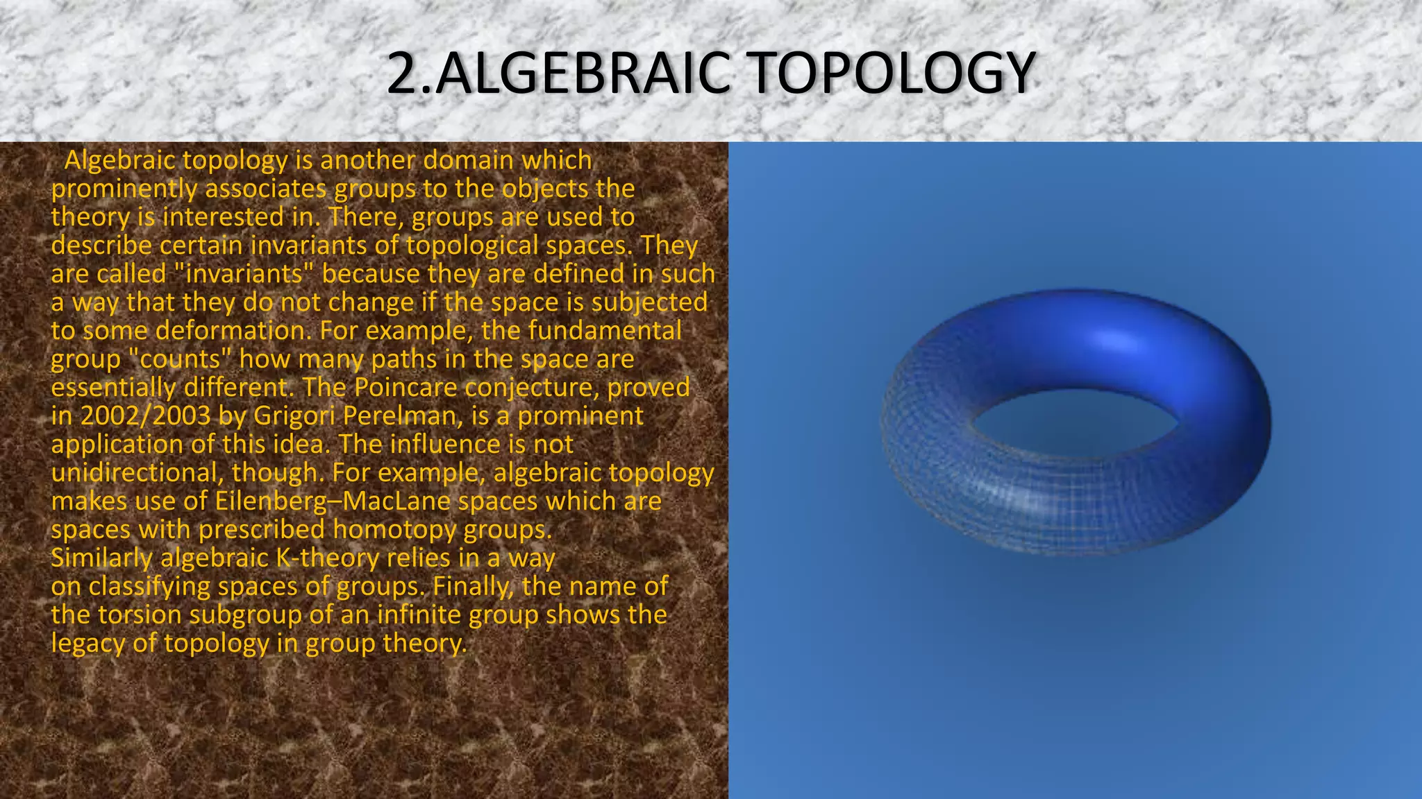 2.ALGEBRAIC TOPOLOGY
Algebraic topology is another domain which
prominently associates groups to the objects the
theory is interested in. There, groups are used to
describe certain invariants of topological spaces. They
are called "invariants" because they are defined in such
a way that they do not change if the space is subjected
to some deformation. For example, the fundamental
group "counts" how many paths in the space are
essentially different. The Poincare conjecture, proved
in 2002/2003 by Grigori Perelman, is a prominent
application of this idea. The influence is not
unidirectional, though. For example, algebraic topology
makes use of Eilenberg–MacLane spaces which are
spaces with prescribed homotopy groups.
Similarly algebraic K-theory relies in a way
on classifying spaces of groups. Finally, the name of
the torsion subgroup of an infinite group shows the
legacy of topology in group theory.
 