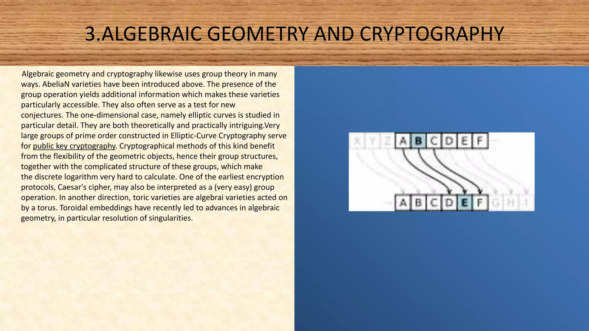3.ALGEBRAIC GEOMETRY AND CRYPTOGRAPHY
Algebraic geometry and cryptography likewise uses group theory in many
ways. AbeliaN varieties have been introduced above. The presence of the
group operation yields additional information which makes these varieties
particularly accessible. They also often serve as a test for new
conjectures. The one-dimensional case, namely elliptic curves is studied in
particular detail. They are both theoretically and practically intriguing.Very
large groups of prime order constructed in Elliptic-Curve Cryptography serve
for public key cryptography. Cryptographical methods of this kind benefit
from the flexibility of the geometric objects, hence their group structures,
together with the complicated structure of these groups, which make
the discrete logarithm very hard to calculate. One of the earliest encryption
protocols, Caesar's cipher, may also be interpreted as a (very easy) group
operation. In another direction, toric varieties are algebrai varieties acted on
by a torus. Toroidal embeddings have recently led to advances in algebraic
geometry, in particular resolution of singularities.
 