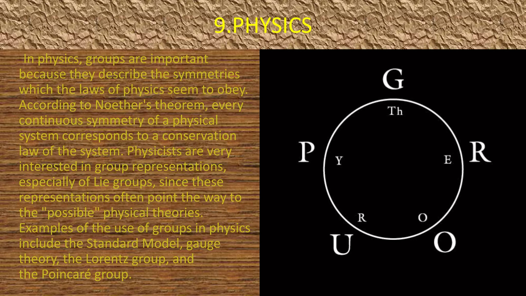 9.PHYSICS
In physics, groups are important
because they describe the symmetries
which the laws of physics seem to obey.
According to Noether's theorem, every
continuous symmetry of a physical
system corresponds to a conservation
law of the system. Physicists are very
interested in group representations,
especially of Lie groups, since these
representations often point the way to
the "possible" physical theories.
Examples of the use of groups in physics
include the Standard Model, gauge
theory, the Lorentz group, and
the Poincaré group.
 