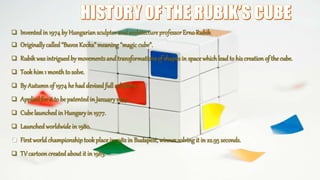  Inventedin 1974by Hungariansculptor and architecture professorErno Rubik.
 Originallycalled “Buvos Kocka”meaning “magic cube”.
 Rubikwasintriguedby movementsand transformations of shapesin space whichlead to his creation of the cube.
 Tookhim1 monthto solve.
 By Autumnof 1974 he had devisedfull solutions.
 Appliedfor it to be patentedin January1975.
 Cubelaunched in Hungaryin 1977.
 Launchedworldwide in 1980.
 First world championshiptookplace in 1982 in Budapest, winner solving it in 22.95 seconds.
 TV cartoon created about it in 1983.
 