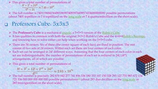  This gives a total number of permutations of
 The full number is 7401196841564901869874093974498574336000000000 possible permutations
(about 7401 septillion or 7.4 septilliard on the long scale or 7.4 quattuordecillion on the short scale).
 Professors Cube: 5x5x5
 The Professor's Cube is a mechanical puzzle, a 5×5×5 version of the Rubik's Cube.
 It has qualities in common with both the original 3×3×3 Rubik's Cube and the 4×4×4Rubik's Revenge,
and knowing how to solve either can help when working on the 5×5×5 cube.
 There are 54 centers. Six of these (the center square of each face) are fixed in position. The rest
consist of two sets of 24 centers. Within each set there are four centers of each color.
 Each set can be arranged in 24! different ways. Assuming that the four centers of each color in each
set are indistinguishable, the number of permutations of each set is reduced to 24!/(4!6)
arrangements, all of which are possible.
 This gives a total number of permutations of
 The full number is precisely 282 870 942 277 741 856 536 180 333 107 150 328 293 127 731 985 672 134
721 536 000 000 000 000 000 possible permutations[7] (about 283 duo decillion on the long scale or
283 tresvigintillion on the short scale).
 