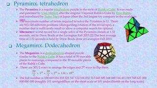  Pyraminx: tetrahedron
 The Pyraminx is a regular tetrahedron puzzle in the style of Rubik's Cube. It was made
and patented by Uwe Mèffert after the original 3 layered Rubik's Cube by Erno Rubik,
and introduced by Tomy Toys of Japan (then the 3rd largest toy company in the world) in
1981. The maximum number of twists required to solve the Pyraminx is 11. There
are 933,120 different positions (disregarding rotation of the trivial tips), a
number that is sufficiently small to allow a computer search for optimal
solutions.
 Megaminx: Dodecahedron
 The current world record for a single solve of the Pyraminx stands at 1.32
seconds, set by Drew Brads at the Lexington Fall 2015.[2] The best average
time of 2.52 seconds is held by Drew Brads done at Lexington Fall 2015.
 The Megaminx is a dodecahedron-shaped puzzle
similar to the Rubik's Cube. It has a total of 50 movable
pieces to rearrange, compared to the 20 movable pieces
of the Rubik's Cube.
 There are 30!/2 ways to arrange the edges and 229 ways to flip them.
 The full number is 100 669 616 553 523 347 122 516 032 313 645 505 168 688 116 411 019 768 627 200
000 000 000 (roughly 101 unvigintillion on the short scale or 101 undecillionth on the long scale).
 