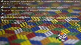 Together, these twenty-six pieces make up Rubik's cube. The extensions connect tightly to the octagons of the core,
which allow it to lock to the adjacent pieces.
Because each octagon can rotate, the edges of the cube can be rotated from their original position.
 When one of the core's octagons turns, it rotates the nine connected outer cubes with it.
 As rotation occurs, these cubes are locked with each other and the core.
After sufficient specific rotation, the cube can be returned to its original shape, though not its original position.
 After just a few random rotations of different sides, the colors of the edges and corners may be very well scrambled.
 