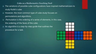 The variations of possible cube configurations have inspired mathematicians to
study Rubik's cube.
 However, the most common type of cube study focuses on
permutations and algorithms.
 Permutation is the ordering of a series of elements, in this case,
the ordering of the faces of the cube.
 An algorithm is a step-by-step guide that outlines the
procedure for a task.
 