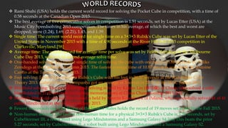  Rami Sbahi (USA) holds the current world record for solving the Pocket Cube in competition, with a time of
0.58 seconds at the Canadian Open 2015.
 The best average of five consecutive solves in competition is 1.51 seconds, set by Lucas Etter (USA) at the
Music City Speedsolving 2015 competition. The times in his average, of which the best and worst are
dropped, were (1.24), 1.69, (2.21), 1.45, and 1.39.
 Single time: The current world record for single time on a 3×3×3 Rubik's Cube was set by Lucas Etter of the
United States in November 2015 with a time of 4.90 seconds at the River Hill Fall 2015 competition in
Clarksville, Maryland.[58]
 Average time: The world record for average time per solve was set by Feliks Zemdegs at the Melbourne
Cube Day 2013, with a 6.54 second average solve time.
 One-handed solving: The fastest single time of solving the cube with one hand is 6.88 seconds by Feliks
Zemdegs at the Canberra Autumn 2015. The fastest average time of 10.87 seconds was made by Antoine
Cantin at the Toronto Spring 2015.
 Feet solving: Jakub Kipa solved a Rubik's Cube with his feet in 20.57 seconds at the Radomsko Cube
Theory 2015. Gabriel Pereira Campanha got an average of 3 solves of 28.41 at the SESC Santos 2015.
 Blindfold solving: The record for blind solving is held by Kaijun Lin (林恺俊) of China, who solved a cube
blindfolded in 21.05 seconds (including memorization) at China Championship 2015.[65]
 Multiple blindfold solving: The record is held by Marcin Kowalczyk of Poland, who successfully solved 41 of 41
cubes blindfolded at the SLS Swierklany 2013.
 Fewest moves solving: Tim Wong of the United States holds the record of 19 moves set at the Irvine Fall 2015.
 Non-human solving: The fastest non-human time for a physical 3×3×3 Rubik's Cube is 3.25 seconds, set by
CubeStormer III, a robot built using Lego Mindstorms and a Samsung Galaxy S4.[66] This beats the prior
5.27 seconds, set by CubeStormer II, a robot built using Lego Mindstorms and a Samsung Galaxy S2.
 