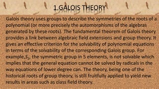 1.GALOIS THEORY
Galois theory uses groups to describe the symmetries of the roots of a
polynomial (or more precisely the automorphisms of the algebras
generated by these roots). The fundamental theorem of Galois theory
provides a link between algebraic field extensions and group theory. It
gives an effective criterion for the solvability of polynomial equations
in terms of the solvability of the corresponding Galois group. For
example,S5, the symmetric group in 5 elements, is not solvable which
implies that the general equation cannot be solved by radicals in the
way equations of lower degree can. The theory, being one of the
historical roots of group theory, is still fruitfully applied to yield new
results in areas such as class field theory.
 