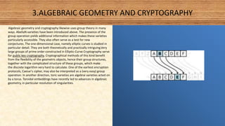 3.ALGEBRAIC GEOMETRY AND CRYPTOGRAPHY
Algebraic geometry and cryptography likewise uses group theory in many
ways. AbeliaN varieties have been introduced above. The presence of the
group operation yields additional information which makes these varieties
particularly accessible. They also often serve as a test for new
conjectures. The one-dimensional case, namely elliptic curves is studied in
particular detail. They are both theoretically and practically intriguing.Very
large groups of prime order constructed in Elliptic-Curve Cryptography serve
for public key cryptography. Cryptographical methods of this kind benefit
from the flexibility of the geometric objects, hence their group structures,
together with the complicated structure of these groups, which make
the discrete logarithm very hard to calculate. One of the earliest encryption
protocols, Caesar's cipher, may also be interpreted as a (very easy) group
operation. In another direction, toric varieties are algebrai varieties acted on
by a torus. Toroidal embeddings have recently led to advances in algebraic
geometry, in particular resolution of singularities.
 