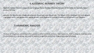 4.ALGEBRAIC NUMBER THEORY
Algebraic number theory is a special case of group theory, thereby following the rules of the latter. For example, Euler's
product formula
captures the fact that any integer decomposes in a unique way into primes. The failure of this statement for more general
rings gives rise to class groups and regular primes, which feature in Kummer's treatment of Fermat's Last Theorem.
5.HARMONIC ANALYSIS
Analysis on Lie groups and certain other groups is called harmonic analysis. Haar measures, that is, integrals invariant under
the translation in a Lie group, are used for pattern recognition and other image processing techniques
 