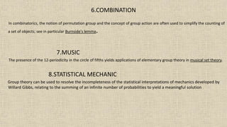6.COMBINATION
In combinatorics, the notion of permutation group and the concept of group action are often used to simplify the counting of
a set of objects; see in particular Burnside's lemma.
7.MUSIC
The presence of the 12-periodicity in the circle of fifths yields applications of elementary group theory in musical set theory.
8.STATISTICAL MECHANIC
Group theory can be used to resolve the incompleteness of the statistical interpretations of mechanics developed by
Willard Gibbs, relating to the summing of an infinite number of probabilities to yield a meaningful solution
 