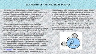 10.CHEMISTRY AND MATERIAL SCIENCE
In chemistry and materials science, groups are used to
classify crystal structures, regular polyhedra, and the symmetries of
molecules. The assigned point groups can then be used to
determine physical properties (such as polarity and chirality),
spectroscopic properties (particularly useful for Raman
spectroscopy and infrared spectroscopy), and to
construct molecular orbitals.
Molecular symmetry is responsible for many physical and
spectroscopic properties of compounds and provides relevant
information about how chemical reactions occur. In order to assign a
point group for any given molecule, it is necessary to find the set of
symmetry operations present on it. The symmetry operation is an
action, such as a rotation around an axis or a reflection through a
mirror plane. In other words, it is an operation that moves the
molecule such that it is indistinguishable from the original
configuration. In group theory, the rotation axes and mirror planes
are called "symmetry elements". These elements can be a point, line
or plane with respect to which the symmetry operation is carried
out. The symmetry operations of a molecule determine the specific
point group for this molecule.
In chemistry, there are five important symmetry operations. The
identity operation (E) consists of leaving the molecule as it is.
This is equivalent to any number of full rotations around any axis.
This is a symmetry of all molecules, whereas the symmetry group
of a chiral molecule consists of only the identity operation.
Rotation around an axis (Cn) consists of rotating the molecule
around a specific axis by a specific angle. For example, if a water
molecule rotates 180° around the axis that passes through
the oxygen atom and between the hydrogen atoms, it is in the
same configuration as it started. In this case, n = 2, since applying
it twice produces the identity operation. Other symmetry
operations are: reflection, inversion and improper rotation
(rotation followed by reflection).
 