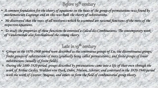 • A common foundation for the theory of equations on the basis of the group of permutations was found by
mathematician Lagrange and on this was built the theory of substitutions.
• He discovered that the roots of all resolvents which he examined are rational functions of the roots of the
respective equations.
• To study the properties of these functions he invented a Calcul des Combinaisons. The contemporary work
of Vandermonde also foreshadowed the coming theory.
• Groups in the 1870-1900 period were described as the continuous groups of Lie, the discontinuous groups,
finite groups of substitutions of roots (gradually being called permutations), and finite groups of linear
substitutions (usually of finite fields).
• During the 1880-1920 period, groups described by presentations came into a life of their own through the
work of Arthur Cayley, Walther von Dyck, Dehn, Nielsen, Schreier, and continued in the 1920-1940 period
with the work of Coxeter, Magnus, and others to form the field of combinatorial group theory.
 