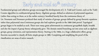 Fundamental groups and reflection groups encouraged the developments of J. A. Todd and Coxeter, such as the Todd–
Coxeter algorithm in combinatorial group theory. Algebraic groups, defined as solutions of polynomial equations
(rather than acting on them, as in the earlier century), benefited heavily from the continuous theory of
Lie. Neumann and Neumann produced their study of varieties of groups, groups defined by group theoretic equations
rather than polynomial ones.Continuous groups also had explosive growth in the 1900-1940 period. Topological
groups began to be studied as such. There were many great achievements in continuous groupsBoth depth, breadth
and also the impact of group theory subsequently grew. The domain started branching out into areas such as algebraic
groups, group extensions, and representation theory. Starting in the 1950s, in a huge collaborative effort, group
theorists succeeded to classify all finite simple groups in 1982. Completing and simplifying the proof of the
classification are areas of active research.
 