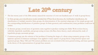 • The last twenty years of the 20th century enjoyed the successes of over one hundred years of study in group theory.
• In finite groups, post classification results included the O'Nan–Scott theorem, the Aschbacher classification, the
classification of multiply transitive finite groups, the determination of the maximal subgroups of the simple groups and
the corresponding classifications of primitive groups. In finite geometry and combinatorics, many problems could now be
settled.
• In discrete groups, several areas of geometry came together to produce exciting new fields. Work on knot theory,
orbifolds, hyperbolic manifolds, and groups acting on trees (the Bass–Serre theory), much enlivened the study of
hyperbolic groups, automatic groups.
• Continuous groups saw the solution of the problem of hearing the shape of a drum using symmetry groups of the
laplacian operator. Continuous techniques were applied to many aspects of group theory using function spaces and
quantum groups. Many 18th and 19th century problems are now revisited in this more general setting, and many questions
in the theory of the representations of groups have answers.
 