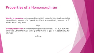Properties of a Homomorphism
Identity preservation: A homomorphism φ:G H maps the identity element of G
→
to the identity element of H. Specifically, if and are the identity elements of G
and H, respectively, then:
φ()=
Inverse preservation: A homomorphism preserves inverses. That is, if a G has
∈
an inverse , then the image under φ is the inverse of φ(a) in H. Specifically, for
all a G:
∈
φ()= (φ
 