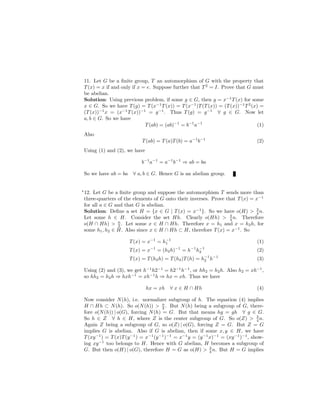 11. Let G be a ﬁnite group, T an automorphism of G with the property that
T(x) = x if and only if x = e. Suppose further that T2
= I. Prove that G must
be abelian.
Solution: Using previous problem, if some g ∈ G, then g = x−1
T(x) for some
x ∈ G. So we have T(g) = T(x−1
T(x)) = T(x−1
)T(T(x)) = (T(x))−1
T2
(x) =
(T(x))−1
x = (x−1
T(x))−1
= g−1
. Thus T(g) = g−1
∀ g ∈ G. Now let
a, b ∈ G. So we have
T(ab) = (ab)−1
= b−1
a−1
(1)
Also
T(ab) = T(a)T(b) = a−1
b−1
(2)
Using (1) and (2), we have
b−1
a−1
= a−1
b−1
⇒ ab = ba
So we have ab = ba ∀ a, b ∈ G. Hence G is an abelian group.
∗
12. Let G be a ﬁnite group and suppose the automorphism T sends more than
three-quarters of the elements of G onto their inverses. Prove that T(x) = x−1
for all a ∈ G and that G is abelian.
Solution: Deﬁne a set H = {x ∈ G | T(x) = x−1
}. So we have o(H) > 3
4 n.
Let some h ∈ H. Consider the set Hh. Clearly o(Hh) > 3
4 n. Therefore
o(H ∩ Hh) > n
2 . Let some x ∈ H ∩ Hh. Therefore x = h1 and x = h2h, for
some h1, h2 ∈ H. Also since x ∈ H ∩ Hh ⊂ H, therefore T(x) = x−1
. So
T(x) = x−1
= h−1
1 (1)
T(x) = x−1
= (h2h)−1
= h−1
h−1
2 (2)
T(x) = T(h2h) = T(h2)T(h) = h−1
2 h−1
(3)
Using (2) and (3), we get h−1
h2−1
= h2−1
h−1
, or hh2 = h2h. Also h2 = xh−1
,
so hh2 = h2h ⇒ hxh−1
= xh−1
h ⇒ hx = xh. Thus we have
hx = xh ∀ x ∈ H ∩ Hh (4)
Now consider N(h), i.e. normalizer subgroup of h. The equation (4) implies
H ∩ Hh ⊂ N(h). So o(N(h)) > n
2 . But N(h) being a subgroup of G, there-
fore o(N(h)) | o(G), forcing N(h) = G. But that means hg = gh ∀ g ∈ G.
So h ∈ Z ∀ h ∈ H, where Z is the center subgroup of G. So o(Z) > 3
4 n.
Again Z being a subgroup of G, so o(Z) | o(G), forcing Z = G. But Z = G
implies G is abelian. Also if G is abelian, then if some x, y ∈ H, we have
T(xy−1
) = T(x)T(y−1
) = x−1
(y−1
)−1
= x−1
y = (y−1
x)−1
= (xy−1
)−1
, show-
ing xy−1
too belongs to H. Hence with G abelian, H becomes a subgroup of
G. But then o(H) | o(G), therefore H = G as o(H) > 3
4 n. But H = G implies
 