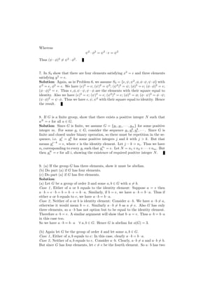 Whereas
ψ2
· φ2
= ψ2
· e = ψ2
Thus (ψ · φ)2
= ψ2
· φ2
.
7. In S3 show that there are four elements satisfying x2
= e and three elements
satisfying y3
= e.
Solution: Again, as in Problem 6, we assume S3 = {e, ψ, ψ2
, φ, φ·ψ, ψ ·φ} with
ψ3
= e, φ2
= e. We have (e)2
= e; (ψ)2
= ψ2
; (ψ2
)2
= ψ; (φ)2
= e; (φ · φ)2
= e;
(φ · φ)2
= e. Thus e, φ, ψ · ψ, ψ · φ are the elements with their square equal to
identity. Also we have (e)3
= e; (ψ)3
= e; (ψ2
)3
= e; (φ)3
= φ; (φ · ψ)3
= φ · ψ;
(ψ ·φ)3
= ψ ·φ. Thus we have e, ψ, ψ2
with their square equal to identity. Hence
the result.
8. If G is a ﬁnite group, show that there exists a positive integer N such that
aN
= e for all a ∈ G.
Solution: Since G is ﬁnite, we assume G = {g1, g1, · · · , gm} for some positive
integer m. For some gi ∈ G, consider the sequence gi, g2
i , g3
i , · · · . Since G is
ﬁnite and closed under binary operation, so there must be repetition in the se-
quence, i.e. gj
i = gk
i for some positive integers j and k with j > k. But that
means gj−k
i = e, where e is the identity element. Let j − k = ni. Thus we have
ni corresponding to every gi such that gni
i = e. Let N = n1 ×n2 ×· · ·×nm. But
then gN
i = e for all i, showing the existence of required positive integer N.
9. (a) If the group G has three elements, show it must be abelian.
(b) Do part (a) if G has four elements.
(c) Do part (a) if G has ﬁve elements.
Solution:
(a) Let G be a group of order 3 and some a, b ∈ G with a = b.
Case 1, Either of a or b equals to the identity element: Suppose a = e then
a · b = e · b = b = b · e = b · a. Similarly, if b = e, we have a · b = b · a. Thus if
either a or b equals to e, we have a · b = b · a.
Case 2, Neither of a or b is identity element: Consider a · b. We have a · b = a,
otherwise it would mean b = e. Similarly a · b = b as a = e. Also G has only
three elements, so a · b has not option but to be equal to the identity element.
Therefore a·b = e. A similar argument will show that b·a = e. Thus a·b = b·a
in this case too.
So we have a · b = b · a ∀ a, b ∈ G. Hence G is abelian for o(G) = 3.
(b) Again let G be the group of order 4 and let some a, b ∈ G.
Case 1, Either of a, b equals to e: In this case, clearly a · b = b · a.
Case 2, Neither of a, b equals to e. Consider a·b. Clearly, a·b = a and a·b = b.
But since G has four elements, let c = e be the fourth element. So a · b has two
 