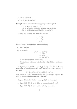 • G ∼= H ⇒ H ∼= G,
• G ∼= H, H ∼= K ⇒ G ∼= K.
Example Which pairs of the following groups are isomorphic?
G1 = C4 = i = {1, −1, i, −i} ,
G2 = symmetry group of a rectangle = {e, ρπ, σ1, σ2} ,
G3 = cyclic subgroup of D8 ρ = e, ρ, ρ2, ρ3 .
1. G1
∼= G3? To prove this, define φ : G1 → G2
i → ρ,
−1 → ρ2,
−i → ρ3,
1 → e,
i.e. φ : in → ρn. To check that φ is an isomorphism
(1) φ is a bijection,
(2) for m, n ∈ Z
φ(imin) = φ(im+n)
= ρm+n
= ρmρn
= φ(im)φ(in).
So φ is an isomorphism and G1
∼= G3.
Note that there exist many bijections G1 → G3 which are not isomor-
phisms.
2. G2
∼= G3 or G2
∼= G1? Answer: G2
∼= G1. By contradiction. Assume
there exists an isomorphism φ : G1 → G2. Say φ(i) = x ∈ G2, φ(1) = y ∈
G2. Then
φ(−1) = φ(i2
) = φ(i ∙ i) = φ(i)φ(i) = x2
= e
as g2 = e for all g ∈ G2. Similarly φ(1) = φ(1 ∙ 1) = φ(1)φ(1) = y2 = e. So
φ(−1) = φ(1), a contradiction as φ is a bijection.
In general, to decide whether two groups G, H are isomorphic:
• If you think G ∼= H, try to define an isomorphism φ : G → H.
• If you think G ∼= H, try to use the following proposition.
9
 