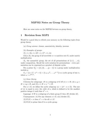 M2PM2 Notes on Group Theory
Here are some notes on the M2PM2 lectures on group theory.
1 Revision from M1P2
Would be a good idea to refresh your memory on the following topics from
group theory.
(a) Group axioms: closure, associativity, identity, inverses
(b) Examples of groups:
(Z, +), (Q, +), (Q∗, ×), (C∗, ×), etc
GL(n, R), the group of all invertible n×n matrices over R, under matrix
multiplication
Sn, the symmetric group, the set of all permutations of {1, 2, . . . , n},
under composition. Recall the cycle notation for permutations – every per-
mutation can be expressed as a product of disjoint cycles.
For p prime Z∗
p = {[1], [2], . . . , [p − 1]} is a group under multiplication
modulo p.
Cn = {x ∈ C : xn = 1} = {1, ω, ω2, . . . , ωn−1} is a cyclic group of size n,
where ω = e2πi/n.
(c) Some theory:
Criterion for subgroups: H is a subgroup of G iff (1) e ∈ H; (2) x, y ∈
H ⇒ xy ∈ H, and (3) x ∈ H ⇒ x−1 ∈ H.
For a ∈ G, we define the cyclic subgroup a = {an : n ∈ Z}. The size
of a is equal to o(a), the order of a, which is defined to be the smallest
positive integer k such that ak = e.
Lagrange: if H is a subgroup of a finite group G then |H| divides |G|.
Consequences: (1) For any element a ∈ G, o(a) divides |G|.
(2) If |G| = n then xn = e for all x ∈ G
(3) If |G| is prime then G is a cyclic group.
1
 