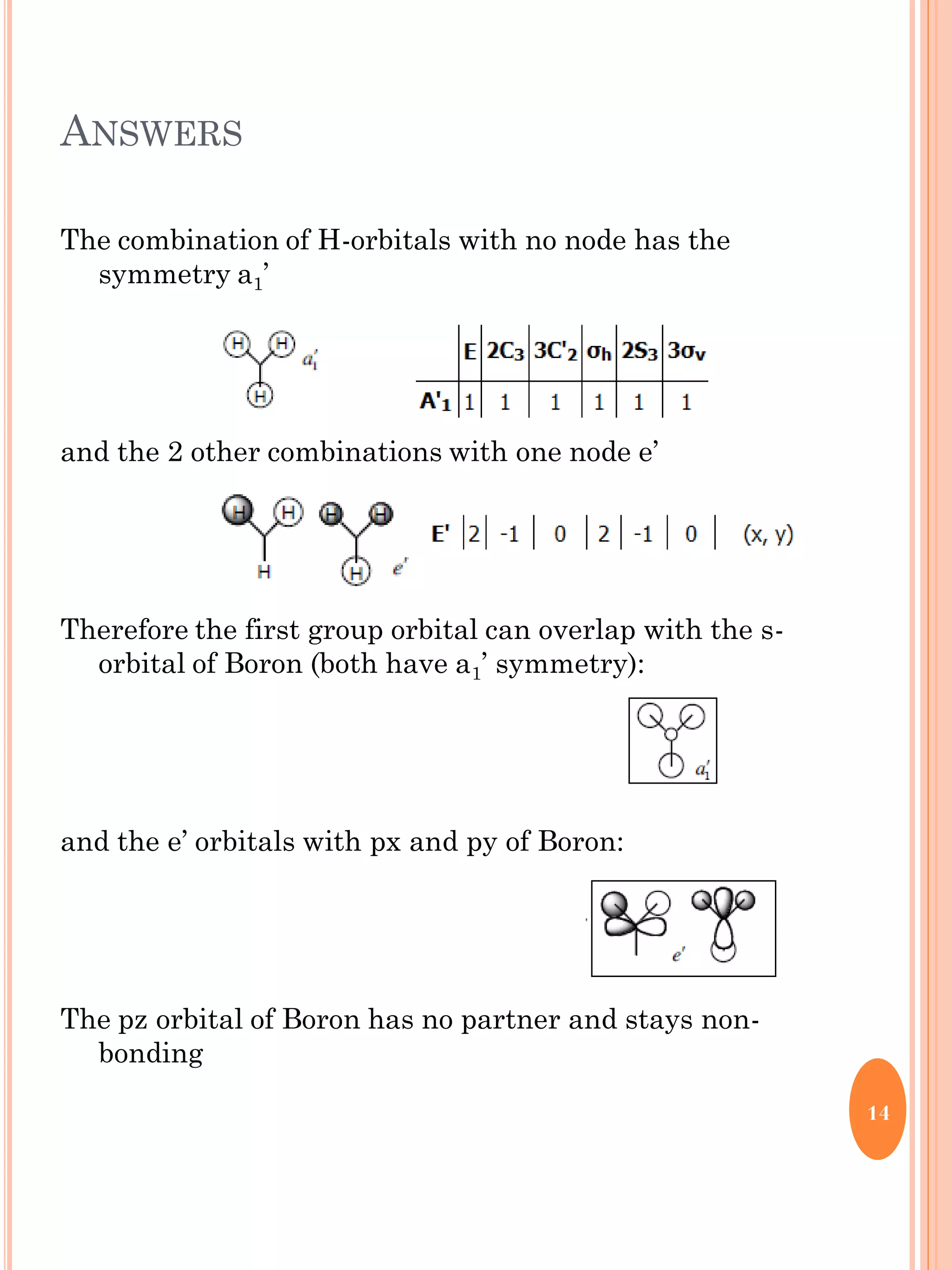 ANSWERS
The combination of H-orbitals with no node has the
symmetry a1’
and the 2 other combinations with one node e’
Therefore the first group orbital can overlap with the s-
orbital of Boron (both have a1’ symmetry):
and the e’ orbitals with px and py of Boron:
The pz orbital of Boron has no partner and stays non-
bonding
14
 