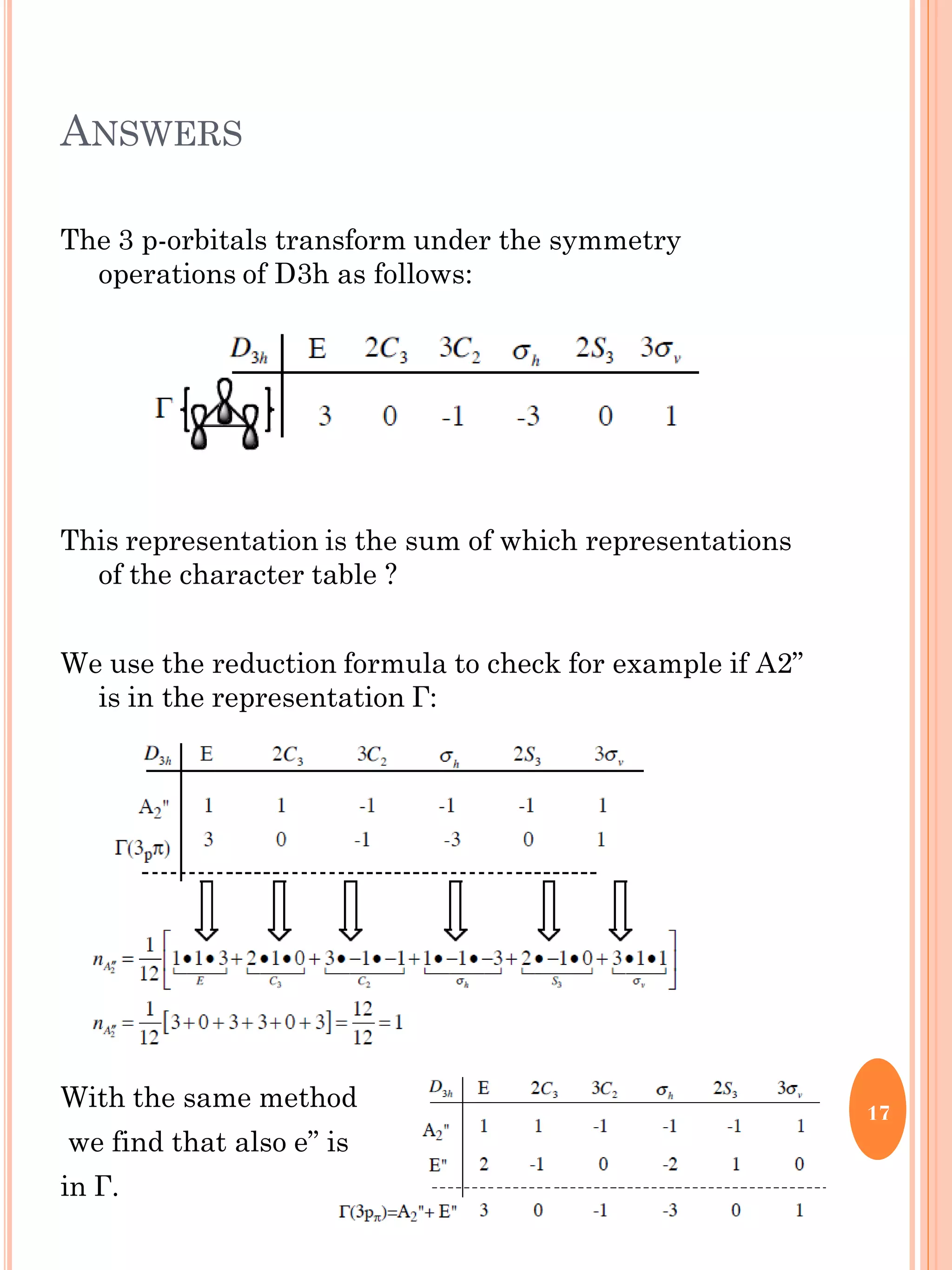 ANSWERS
The 3 p-orbitals transform under the symmetry
operations of D3h as follows:
This representation is the sum of which representations
of the character table ?
We use the reduction formula to check for example if A2”
is in the representation Г:
With the same method
we find that also e” is
in Г.
17
 