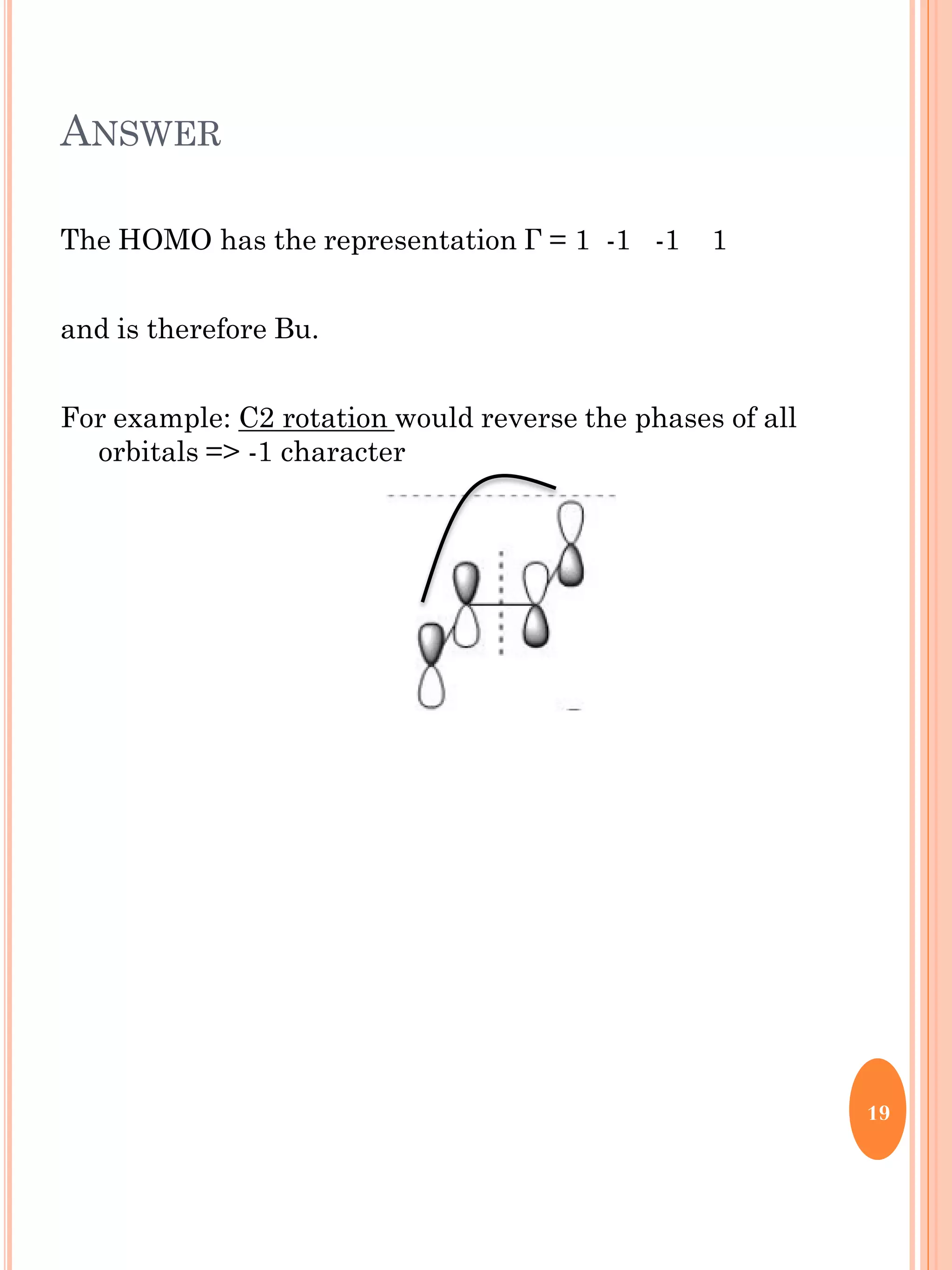 ANSWER
The HOMO has the representation Г = 1 -1 -1 1
and is therefore Bu.
For example: C2 rotation would reverse the phases of all
orbitals => -1 character
19
 