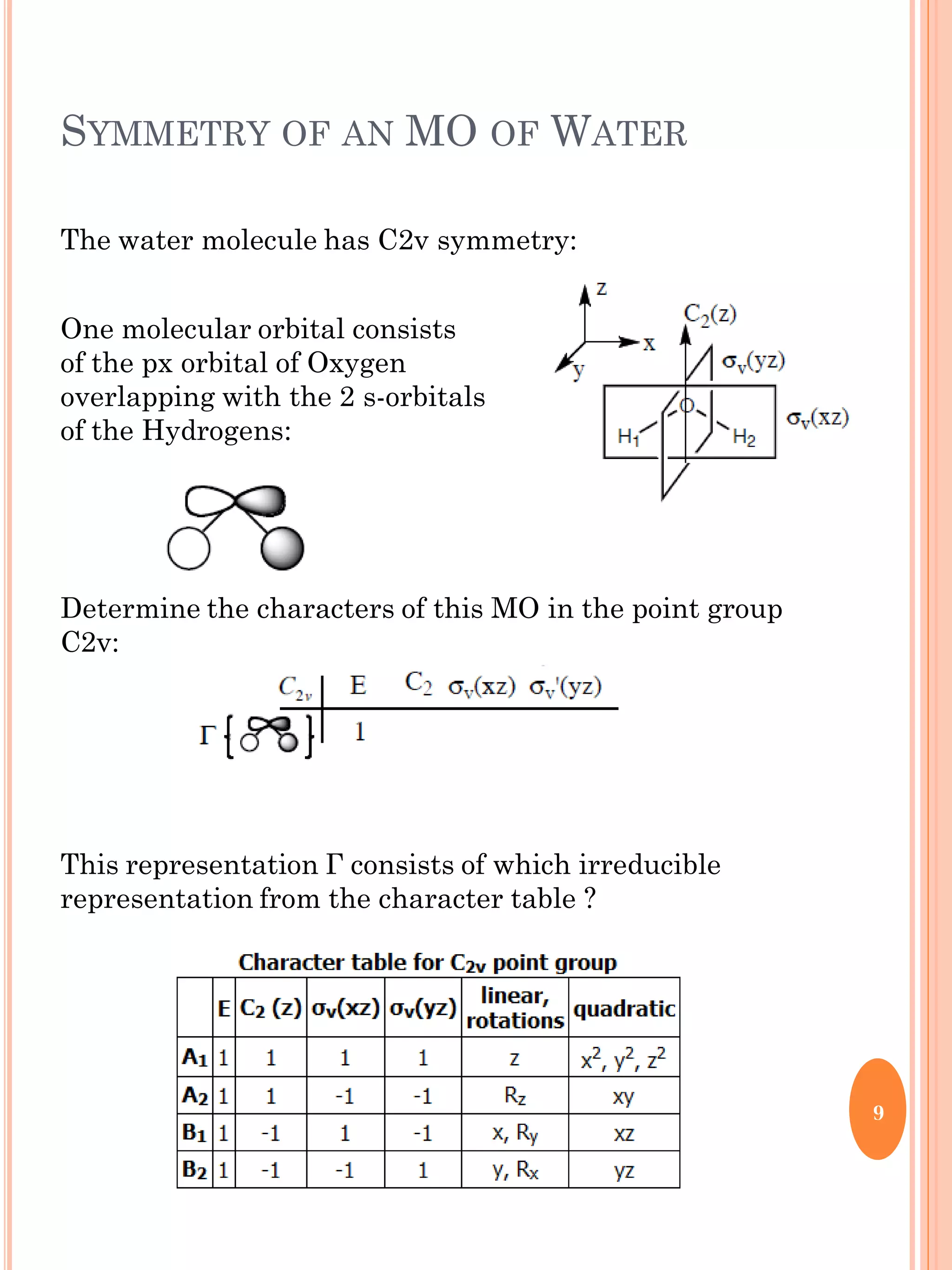 SYMMETRY OF AN MO OF WATER
The water molecule has C2v symmetry:
One molecular orbital consists
of the px orbital of Oxygen
overlapping with the 2 s-orbitals
of the Hydrogens:
Determine the characters of this MO in the point group
C2v:
This representation Г consists of which irreducible
representation from the character table ?
9
 