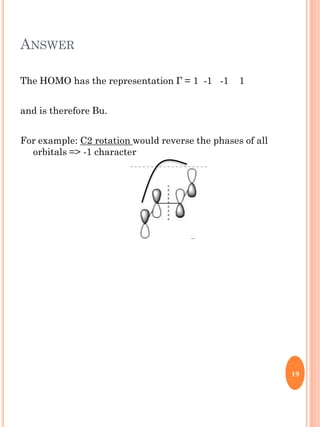 ANSWER
The HOMO has the representation Г = 1 -1 -1 1
and is therefore Bu.
For example: C2 rotation would reverse the phase...
