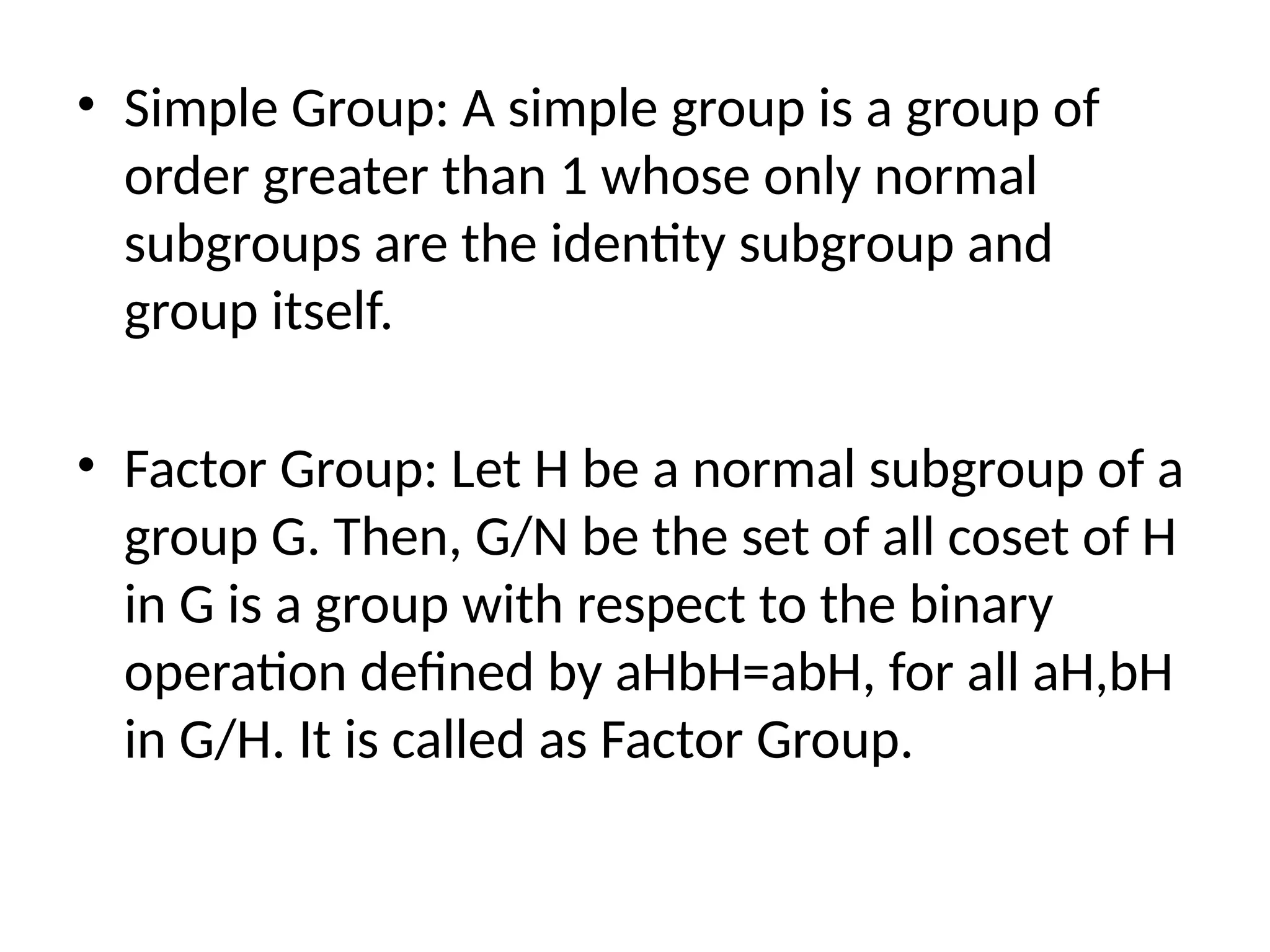 • Simple Group: A simple group is a group of
order greater than 1 whose only normal
subgroups are the identity subgroup and
group itself.
• Factor Group: Let H be a normal subgroup of a
group G. Then, G/N be the set of all coset of H
in G is a group with respect to the binary
operation defined by aHbH=abH, for all aH,bH
in G/H. It is called as Factor Group.
 