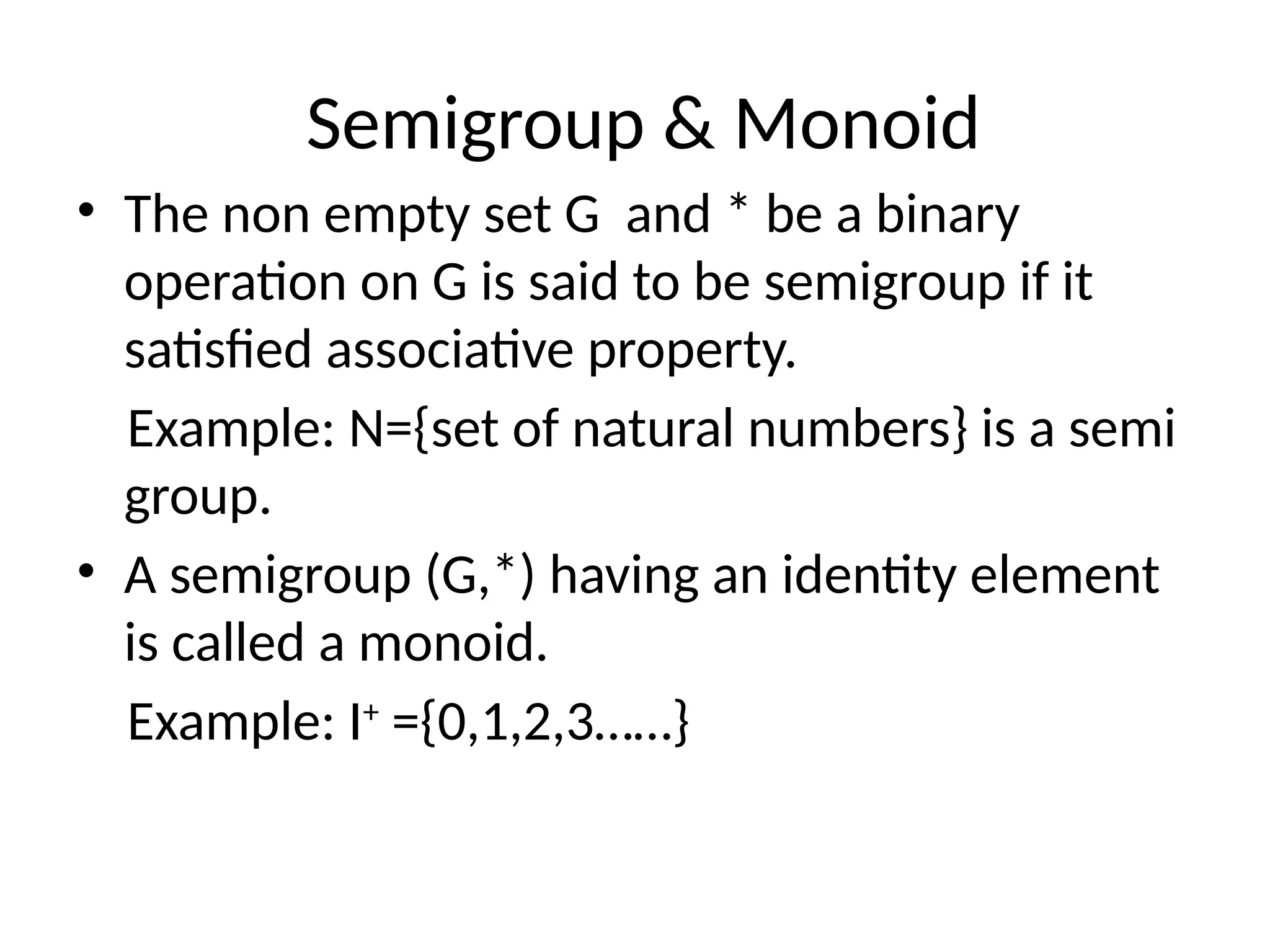 Semigroup & Monoid
• The non empty set G and * be a binary
operation on G is said to be semigroup if it
satisfied associative property.
Example: N={set of natural numbers} is a semi
group.
• A semigroup (G,*) having an identity element
is called a monoid.
Example: I+
={0,1,2,3……}
 