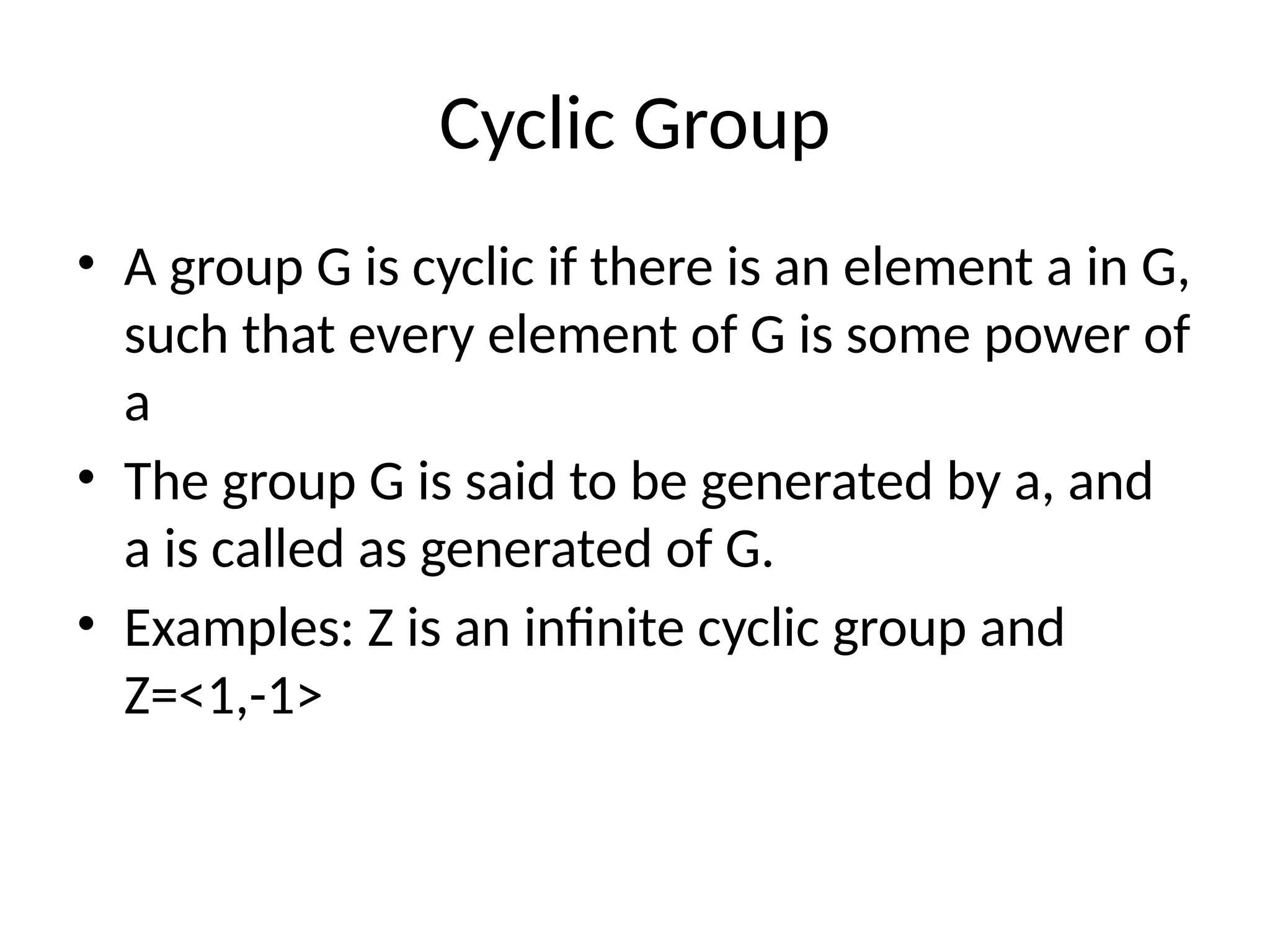 Cyclic Group
• A group G is cyclic if there is an element a in G,
such that every element of G is some power of
a
• The group G is said to be generated by a, and
a is called as generated of G.
• Examples: Z is an infinite cyclic group and
Z=<1,-1>
 