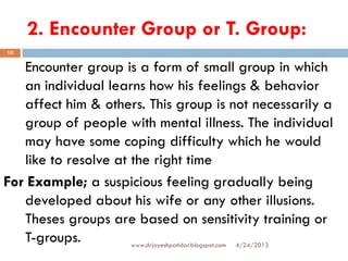 2. Encounter Group or T. Group:
4/24/2013www.drjayeshpatidar.blogspot.com
10
Encounter group is a form of small group in which
an individual learns how his feelings & behavior
affect him & others. This group is not necessarily a
group of people with mental illness. The individual
may have some coping difficulty which he would
like to resolve at the right time
For Example; a suspicious feeling gradually being
developed about his wife or any other illusions.
Theses groups are based on sensitivity training or
T-groups.
 