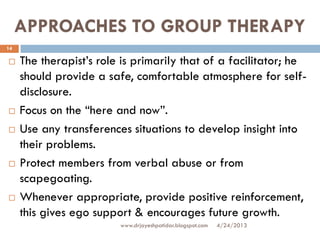 APPROACHES TO GROUP THERAPY
 The therapist’s role is primarily that of a facilitator; he
should provide a safe, comfortable atmosphere for self-
disclosure.
 Focus on the “here and now”.
 Use any transferences situations to develop insight into
their problems.
 Protect members from verbal abuse or from
scapegoating.
 Whenever appropriate, provide positive reinforcement,
this gives ego support & encourages future growth.
4/24/2013
14
www.drjayeshpatidar.blogspot.com
 