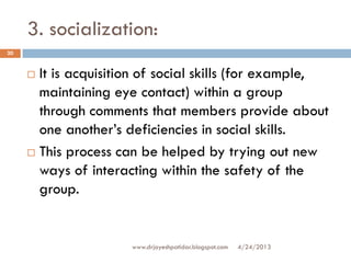 3. socialization:
 It is acquisition of social skills (for example,
maintaining eye contact) within a group
through comments that members provide about
one another’s deficiencies in social skills.
 This process can be helped by trying out new
ways of interacting within the safety of the
group.
4/24/2013
20
www.drjayeshpatidar.blogspot.com
 