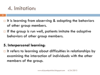 4. Imitation:
4/24/2013www.drjayeshpatidar.blogspot.com
21
 It is learning from observing & adopting the behaviors
of other group members.
 If the group is run well, patients imitate the adaptive
behaviors of other group members.
5. Interpersonal learning:
 It refers to learning about difficulties in relationships by
examining the interaction of individuals with the other
members of the group.
 