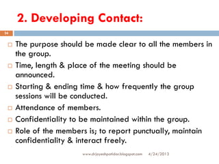 2. Developing Contact:
4/24/2013www.drjayeshpatidar.blogspot.com
24
 The purpose should be made clear to all the members in
the group.
 Time, length & place of the meeting should be
announced.
 Starting & ending time & how frequently the group
sessions will be conducted.
 Attendance of members.
 Confidentiality to be maintained within the group.
 Role of the members is; to report punctually, maintain
confidentiality & interact freely.
 