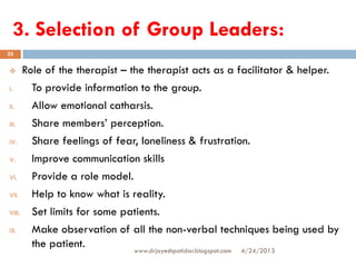 3. Selection of Group Leaders:
4/24/2013www.drjayeshpatidar.blogspot.com
25
 Role of the therapist – the therapist acts as a facilitator & helper.
I. To provide information to the group.
II. Allow emotional catharsis.
III. Share members’ perception.
IV. Share feelings of fear, loneliness & frustration.
V. Improve communication skills
VI. Provide a role model.
VII. Help to know what is reality.
VIII. Set limits for some patients.
IX. Make observation of all the non-verbal techniques being used by
the patient.
 