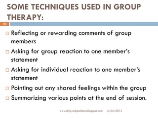 SOME TECHNIQUES USED IN GROUP
THERAPY:
4/24/2013www.drjayeshpatidar.blogspot.com
26
 Reflecting or rewarding comments of group
members
 Asking for group reaction to one member’s
statement
 Asking for individual reaction to one member’s
statement
 Pointing out any shared feelings within the group
 Summarizing various points at the end of session.
 
