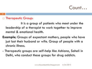 Count…
 Therapeutic Group:
It is a group of patients who meet under the
leadership of a therapist to work together to improve
mental & emotional health.
Example; Groups of expectant mothers, people who have
just lost their husband or wife. Group of people with a
chronic illness.
- Therapeutic groups are self-help like Ashiana, Saheli in
Delhi, who conduct these groups for drug addicts.
4/24/2013
4
www.drjayeshpatidar.blogspot.com
 