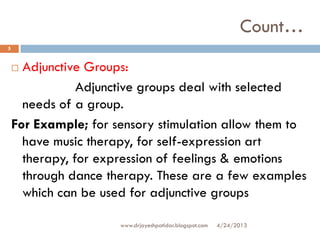 Count…
 Adjunctive Groups:
Adjunctive groups deal with selected
needs of a group.
For Example; for sensory stimulation allow them to
have music therapy, for self-expression art
therapy, for expression of feelings & emotions
through dance therapy. These are a few examples
which can be used for adjunctive groups
4/24/2013
5
www.drjayeshpatidar.blogspot.com
 