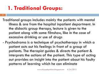 1. Traditional Groups:
4/24/2013www.drjayeshpatidar.blogspot.com
9
Traditional groups includes mainly the patients with mental
illness & are from the hospital inpatient department. In
the didactic group therapy, lecture is given to the
patient along with some filmshow, like in the case of
excessive drinking or use of drugs
- Psychodrama is a technique of psychotherapy in which a
patient acts out his feelings in front of a group of
patients. The therapist guides & directs the patient &
interprets the actions of the patient. This type of acting
out provides an insight into the patient about his faulty
patterns of learning which he can eliminate
 
