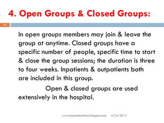 4. Open Groups & Closed Groups:
4/24/2013www.drjayeshpatidar.blogspot.com
12
In open groups members may join & leave the
group at anytime. Closed groups have a
specific number of people, specific time to start
& close the group sessions; the duration is three
to four weeks. Inpatients & outpatients both
are included in this group.
Open & closed groups are used
extensively in the hospital.
 