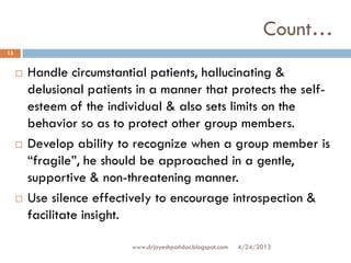 Count…
 Handle circumstantial patients, hallucinating &
delusional patients in a manner that protects the self-
esteem of the individual & also sets limits on the
behavior so as to protect other group members.
 Develop ability to recognize when a group member is
“fragile”, he should be approached in a gentle,
supportive & non-threatening manner.
 Use silence effectively to encourage introspection &
facilitate insight.
4/24/2013
15
www.drjayeshpatidar.blogspot.com
 