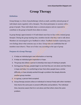www.drjayeshpatidar.blogspot.com
Group Therapy
Definition
Group therapy is a form of psychotherapy which as small, carefully selected group of
individuals meets regularly with a therapist. The client participates in sessions with a
group of people. These individuals share a common purpose and are expected to
contribute to the group to benefit from others in return.
In group therapy approximately 6-10 individuals meet face-to-face with a trained group
therapist. During the group meeting time, members decide what they want to talk about.
Members are encouraged to give feedback to others. Feedback includes expressing your
own feelings about what someone says or does. Group rules are established that all
members must observe. These set of rules vary according to the type of group.
Purpose of a Group Therapy
1. It helps an individual gain new information or learning
2. It helps an individual gain inspiration or hope.
3. The group also allows a person to develop new ways of relating to people.
4. During group therapy, people begin to see that they are not alone and that there
is hope and help. It is comforting to hear that other people have a similar
difficulty, or have already worked through a problem that deeply disturbs
another group member.
5. In a group, a person feels accepted.
6. Group therapy sessions allow an individual to interact freely with other members
that shares the same past or present difficulties and problems. The individual
then, becomes aware that he is not alone and that others share the same
problem.
 