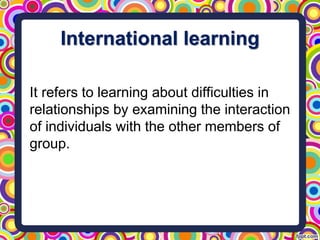 International learning
It refers to learning about difficulties in
relationships by examining the interaction
of individuals with the other members of
group.
 
