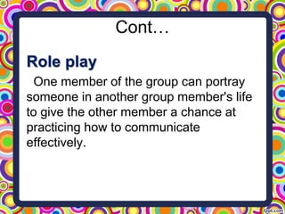 Cont…
Role play
One member of the group can portray
someone in another group member's life
to give the other member a chance at
practicing how to communicate
effectively.
 