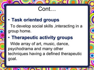 Cont…
• Task oriented groups
To develop social skills ,interacting in a
group home.
• Therapeutic activity groups
Wide array of art, music, dance,
psychodrama and many other
techniques having a defined therapeutic
goal.
 