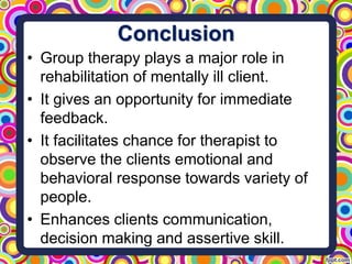 Conclusion
• Group therapy plays a major role in
rehabilitation of mentally ill client.
• It gives an opportunity for immediate
feedback.
• It facilitates chance for therapist to
observe the clients emotional and
behavioral response towards variety of
people.
• Enhances clients communication,
decision making and assertive skill.
 