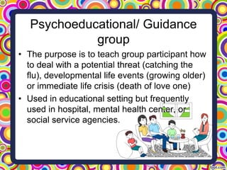 Psychoeducational/ Guidance
group
• The purpose is to teach group participant how
to deal with a potential threat (catchin...