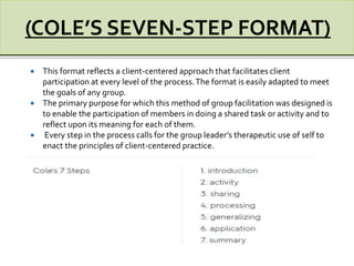  This format reflects a client-centered approach that facilitates client
participation at every level of the process.The format is easily adapted to meet
the goals of any group.
 The primary purpose for which this method of group facilitation was designed is
to enable the participation of members in doing a shared task or activity and to
reflect upon its meaning for each of them.
 Every step in the process calls for the group leader’s therapeutic use of self to
enact the principles of client-centered practice.
 